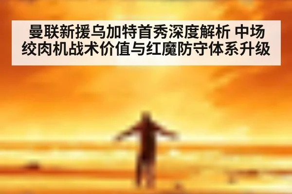曼联新援乌加特首秀深度解析 中场绞肉机战术价值与红魔防守体系升级